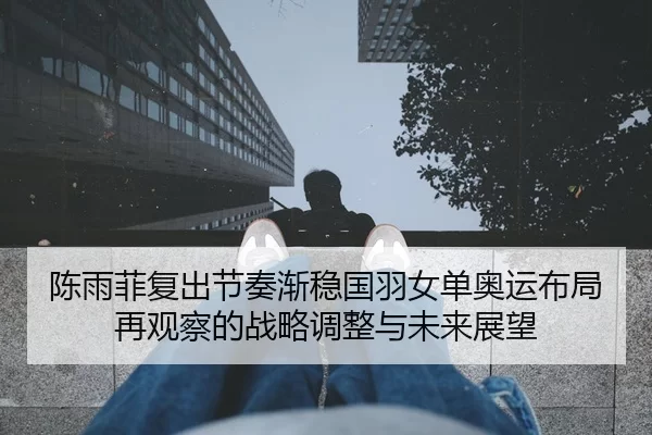 陈雨菲复出节奏渐稳国羽女单奥运布局再观察的战略调整与未来展望