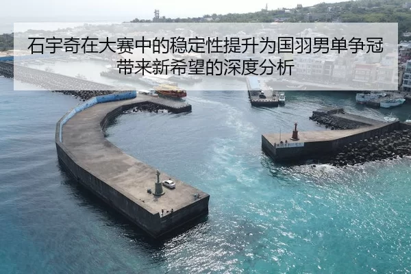 石宇奇在大赛中的稳定性提升为国羽男单争冠带来新希望的深度分析