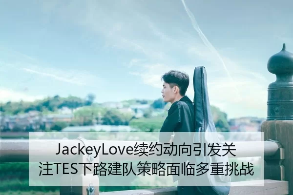 JackeyLove续约动向引发关注TES下路建队策略面临多重挑战