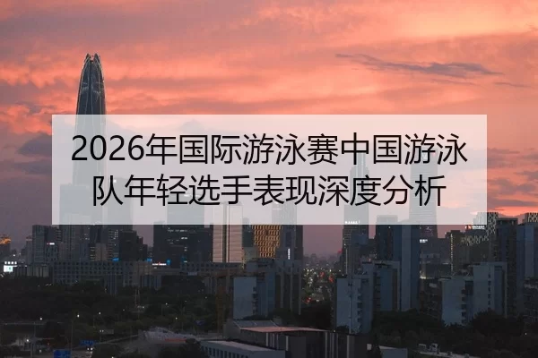 2026年国际游泳赛中国游泳队年轻选手表现深度分析