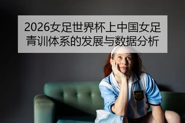 2026女足世界杯上中国女足青训体系的发展与数据分析