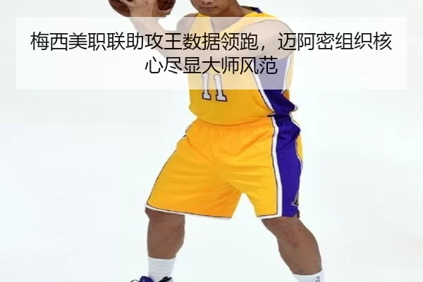 梅西美职联助攻王数据领跑，迈阿密组织核心尽显大师风范