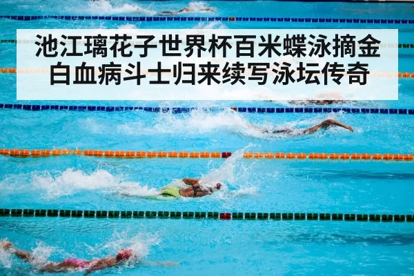 池江璃花子世界杯百米蝶泳摘金白血病斗士归来续写泳坛传奇