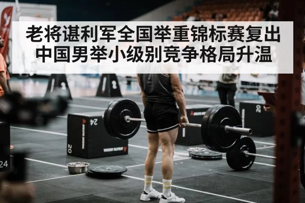 老将谌利军全国举重锦标赛复出 中国男举小级别竞争格局升温